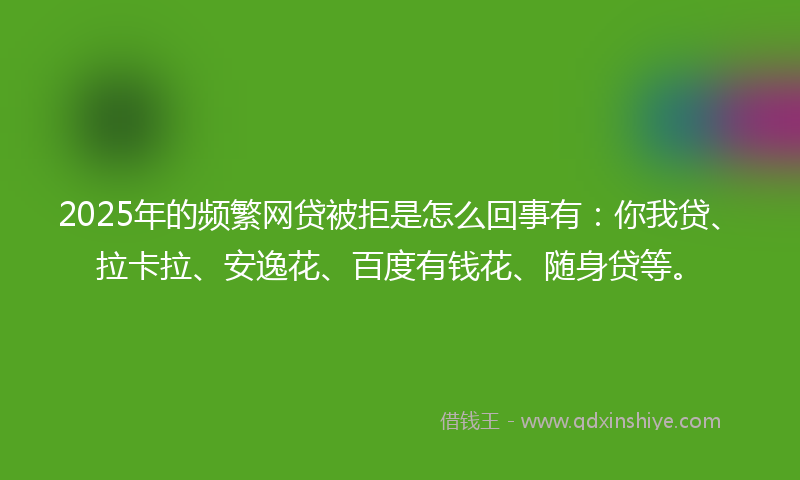 2025年的频繁网贷被拒是怎么回事有：你我贷、拉卡拉、安逸花、百度有钱花、随身贷等。