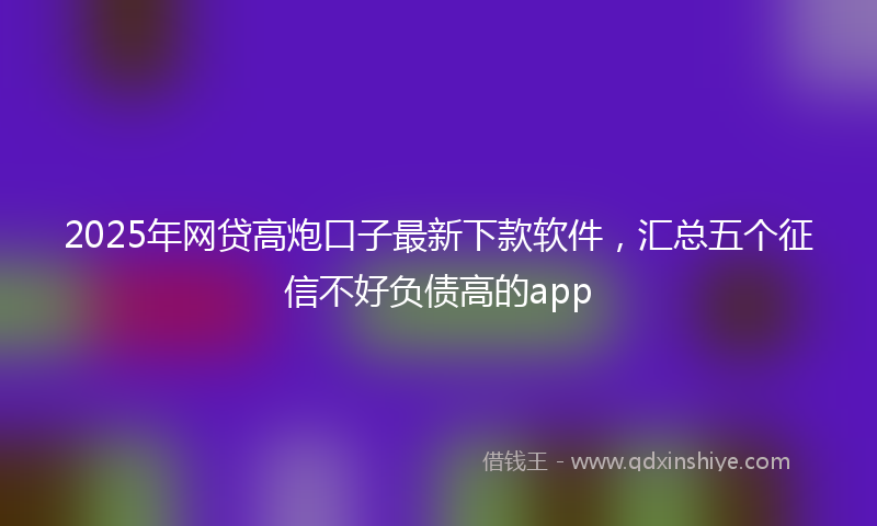 2025年网贷高炮口子最新下款软件，汇总五个征信不好负债高的app