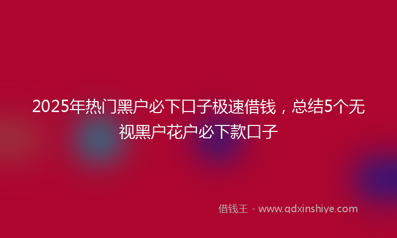 2025年热门黑户必下口子极速借钱，总结5个无视黑户花户必下款口子