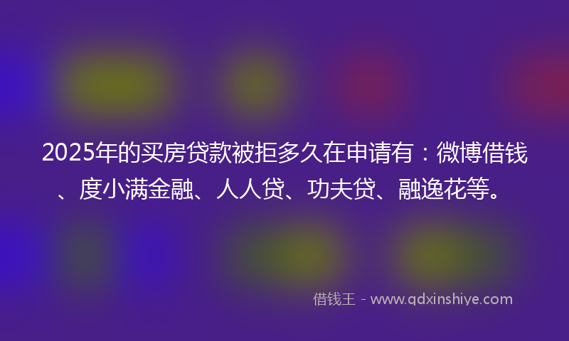 2025年的买房贷款被拒多久在申请有：微博借钱、度小满金融、人人贷、功夫贷、融逸花等。