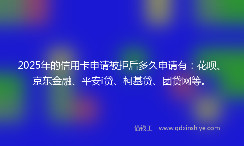 2025年的信用卡申请被拒后多久申请有：花呗、京东金融、平安i贷、柯基贷、团贷网等。