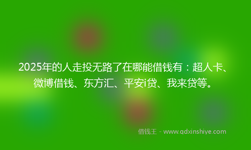 2025年的人走投无路了在哪能借钱有：超人卡、微博借钱、东方汇、平安i贷、我来贷等。