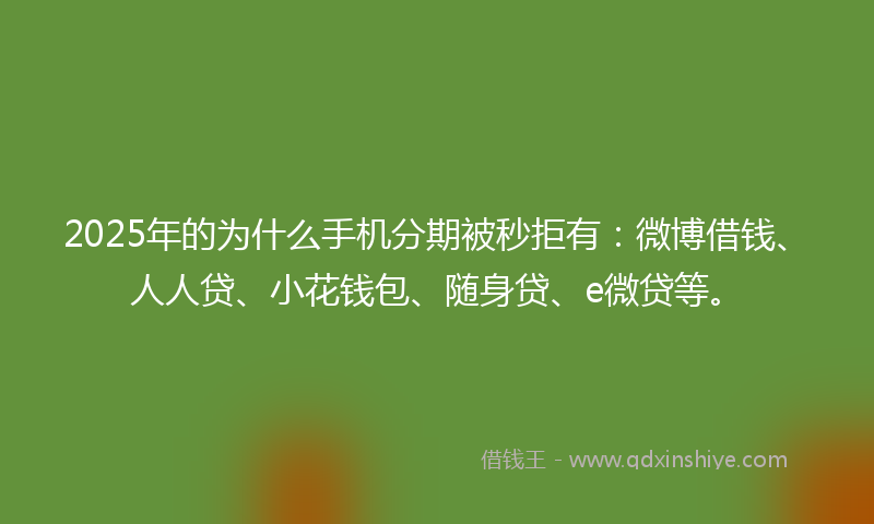 2025年的为什么手机分期被秒拒有：微博借钱、人人贷、小花钱包、随身贷、e微贷等。