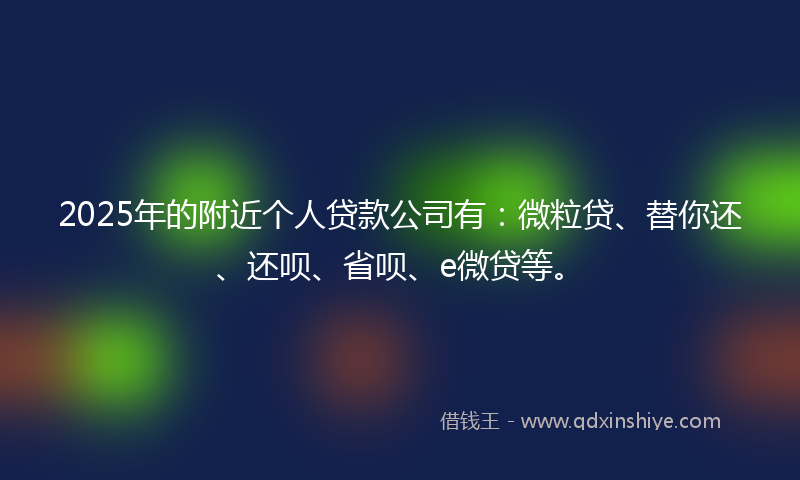 2025年的附近个人贷款公司有：微粒贷、替你还、还呗、省呗、e微贷等。