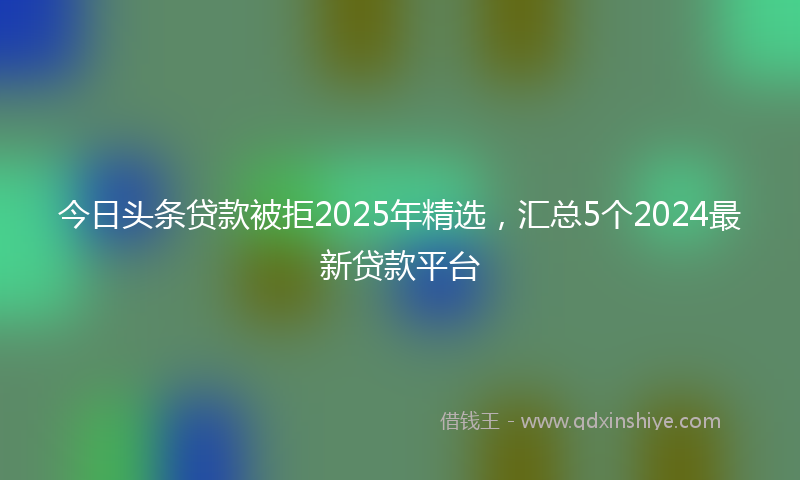 今日头条贷款被拒2025年精选，汇总5个2024最新贷款平台