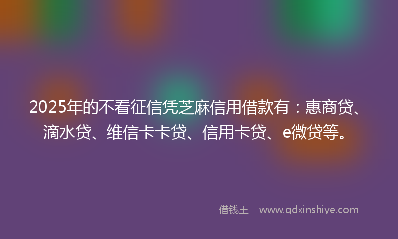 2025年的不看征信凭芝麻信用借款有：惠商贷、滴水贷、维信卡卡贷、信用卡贷、e微贷等。