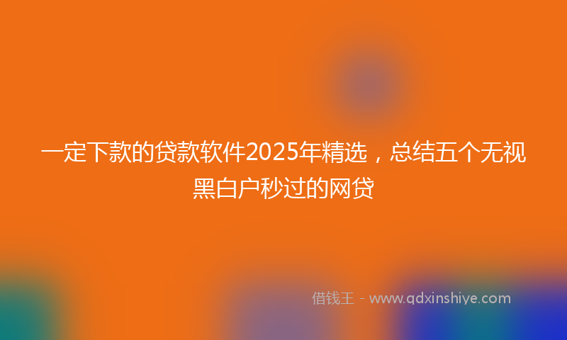 一定下款的贷款软件2025年精选，总结五个无视黑白户秒过的网贷