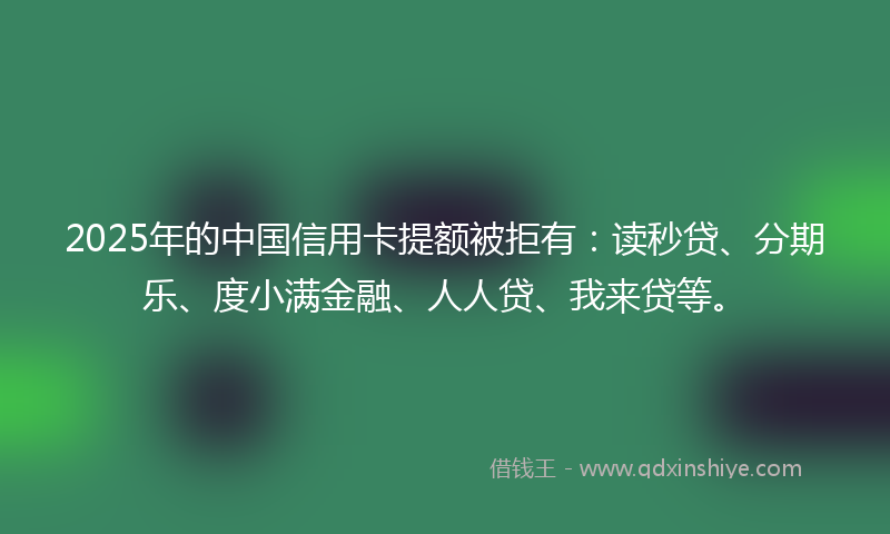 2025年的中国信用卡提额被拒有：读秒贷、分期乐、度小满金融、人人贷、我来贷等。