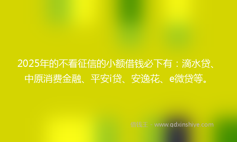 2025年的不看征信的小额借钱必下有：滴水贷、中原消费金融、平安i贷、安逸花、e微贷等。