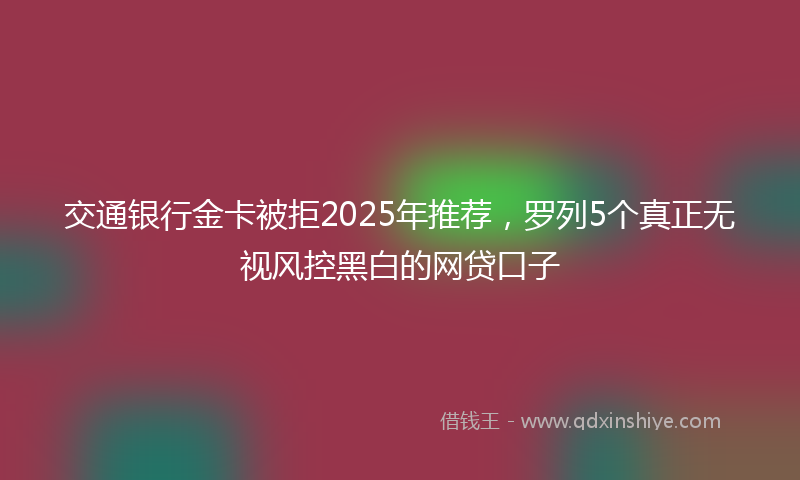 交通银行金卡被拒2025年推荐，罗列5个真正无视风控黑白的网贷口子