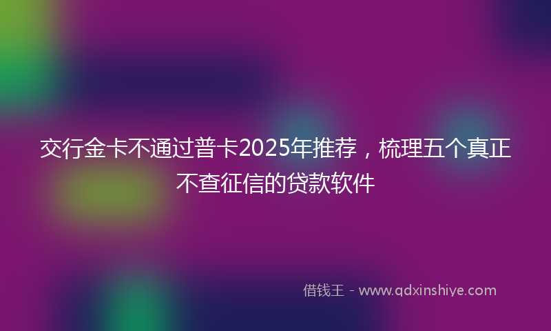 交行金卡不通过普卡2025年推荐，梳理五个真正不查征信的贷款软件