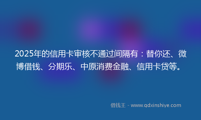 2025年的信用卡审核不通过间隔有：替你还、微博借钱、分期乐、中原消费金融、信用卡贷等。