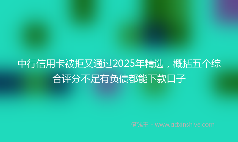 中行信用卡被拒又通过2025年精选，概括五个综合评分不足有负债都能下款口子