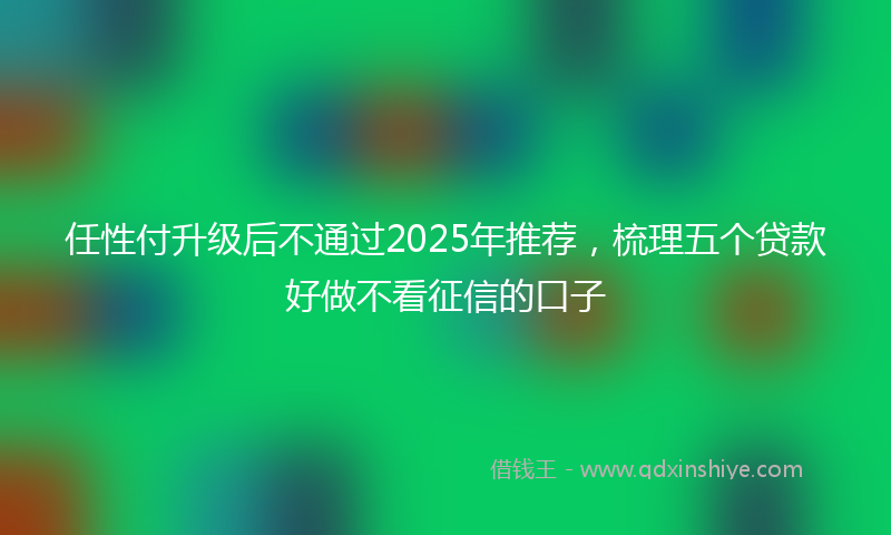 任性付升级后不通过2025年推荐，梳理五个贷款好做不看征信的口子