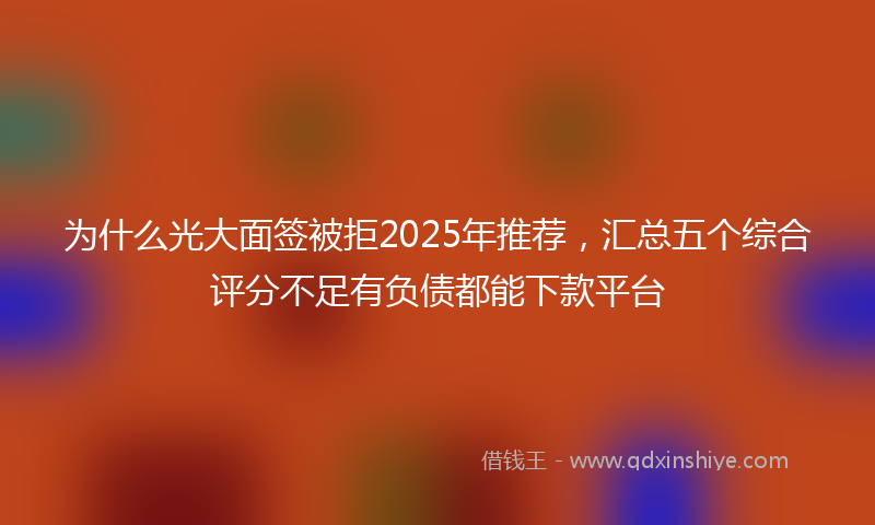 为什么光大面签被拒2025年推荐，汇总五个综合评分不足有负债都能下款平台