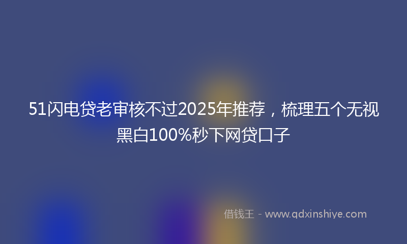 51闪电贷老审核不过2025年推荐，梳理五个无视黑白100%秒下网贷口子
