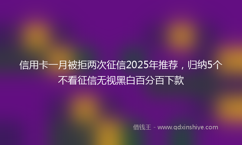 信用卡一月被拒两次征信2025年推荐，归纳5个不看征信无视黑白百分百下款