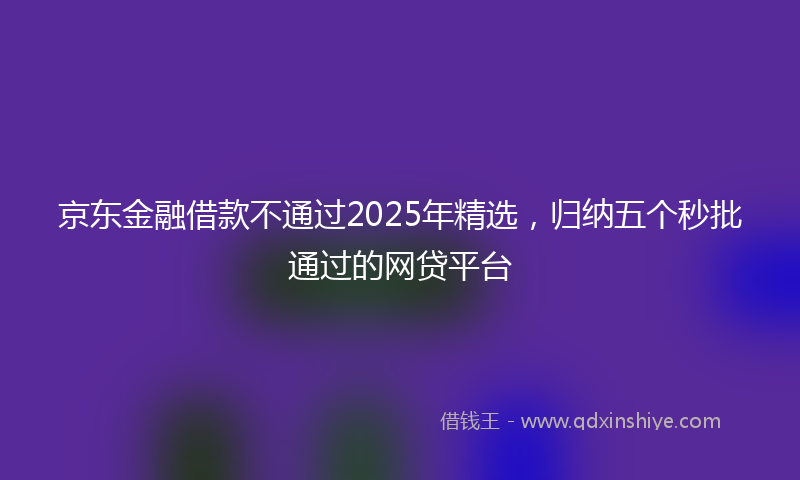 京东金融借款不通过2025年精选，归纳五个秒批通过的网贷平台