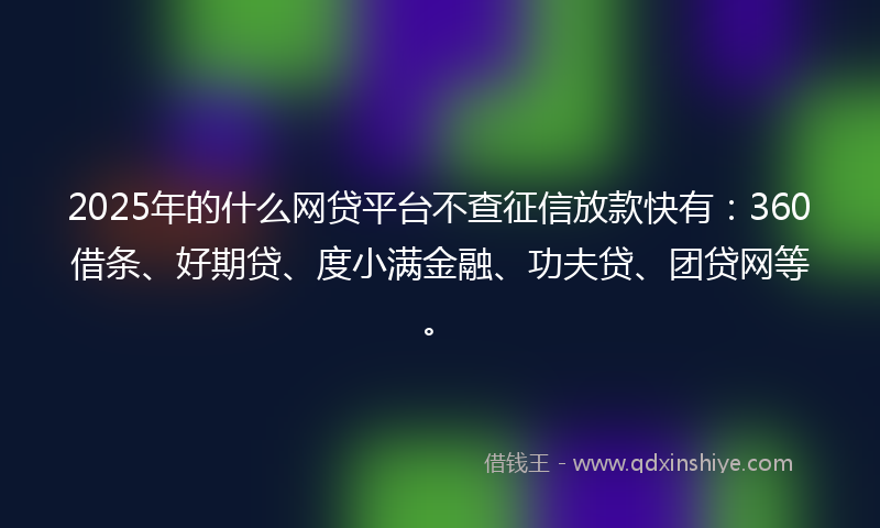 2025年的什么网贷平台不查征信放款快有：360借条、好期贷、度小满金融、功夫贷、团贷网等。