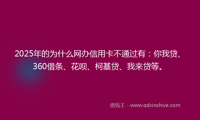 2025年的为什么网办信用卡不通过有：你我贷、360借条、花呗、柯基贷、我来贷等。