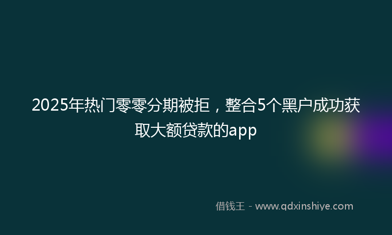2025年热门零零分期被拒，整合5个黑户成功获取大额贷款的app