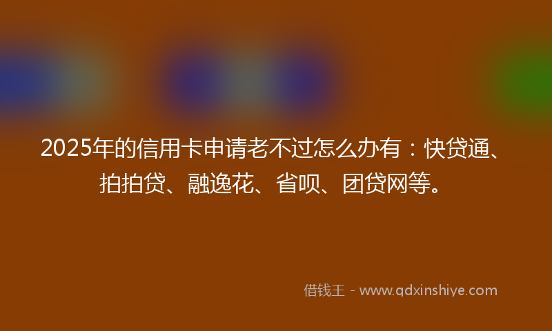 2025年的信用卡申请老不过怎么办有：快贷通、拍拍贷、融逸花、省呗、团贷网等。