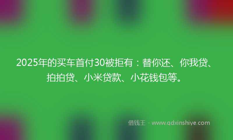 2025年的买车首付30被拒有：替你还、你我贷、拍拍贷、小米贷款、小花钱包等。