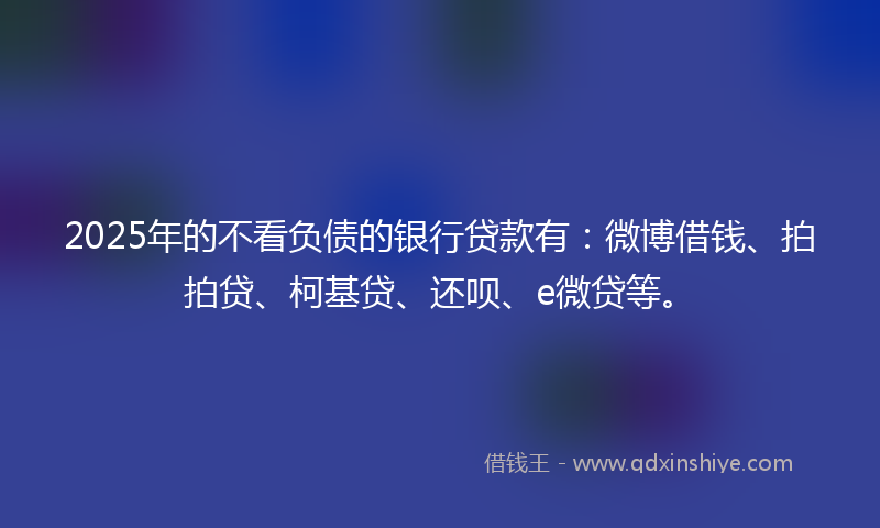 2025年的不看负债的银行贷款有：微博借钱、拍拍贷、柯基贷、还呗、e微贷等。