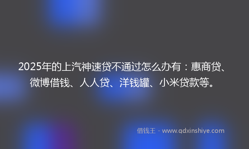 2025年的上汽神速贷不通过怎么办有：惠商贷、微博借钱、人人贷、洋钱罐、小米贷款等。