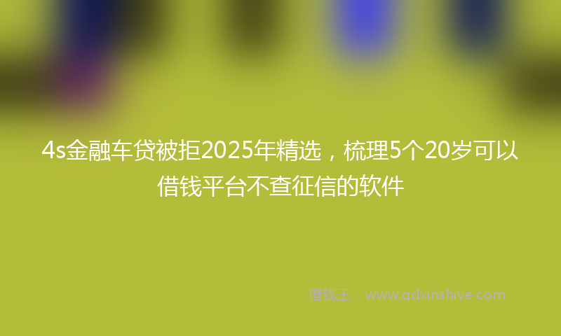 4s金融车贷被拒2025年精选，梳理5个20岁可以借钱平台不查征信的软件