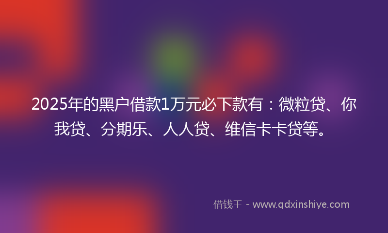 2025年的黑户借款1万元必下款有：微粒贷、你我贷、分期乐、人人贷、维信卡卡贷等。