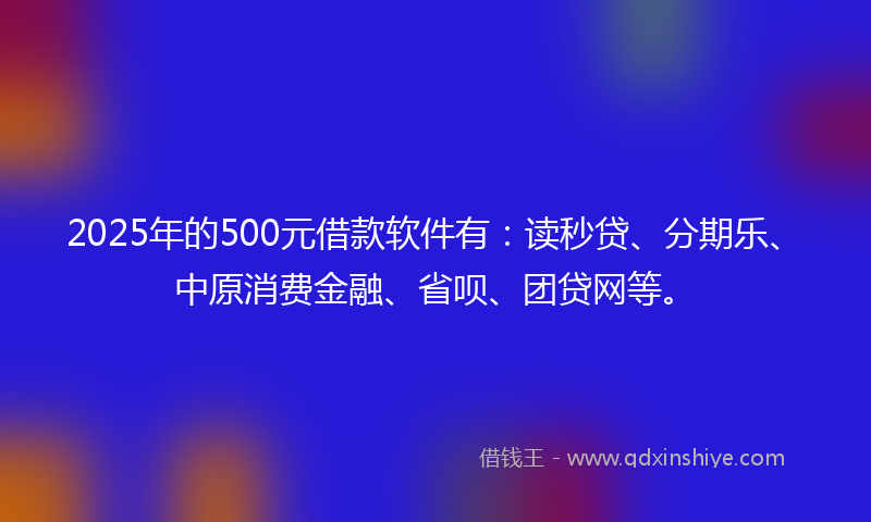 2025年的500元借款软件有：读秒贷、分期乐、中原消费金融、省呗、团贷网等。
