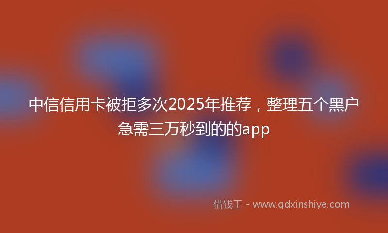 中信信用卡被拒多次2025年推荐，整理五个黑户急需三万秒到的的app