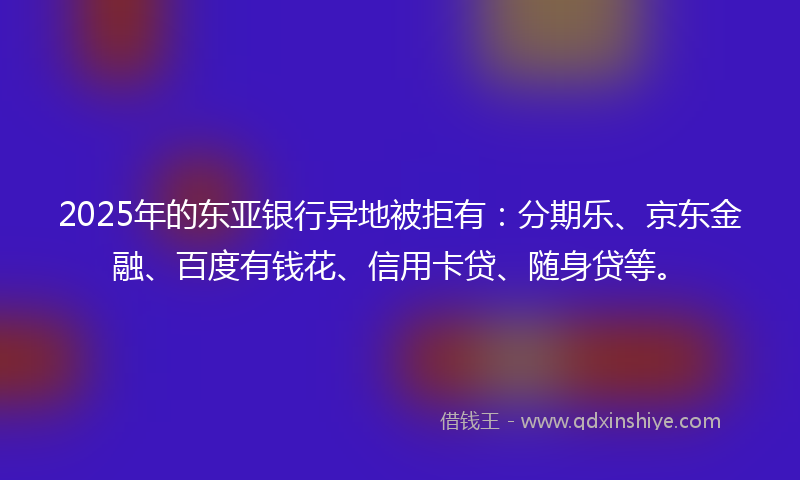 2025年的东亚银行异地被拒有：分期乐、京东金融、百度有钱花、信用卡贷、随身贷等。