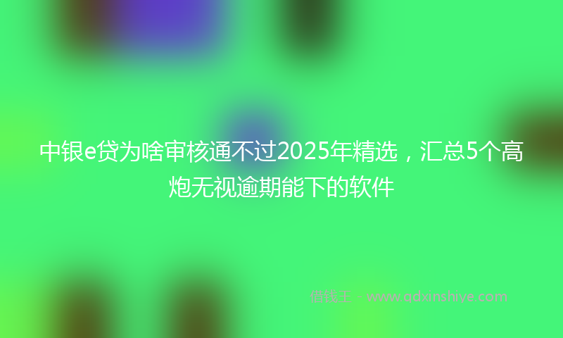 中银e贷为啥审核通不过2025年精选，汇总5个高炮无视逾期能下的软件