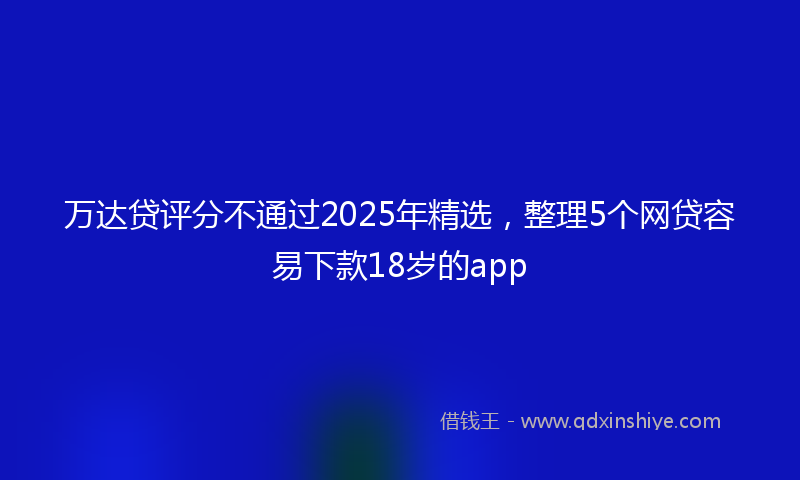万达贷评分不通过2025年精选，整理5个网贷容易下款18岁的app