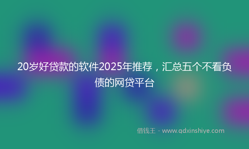 20岁好贷款的软件2025年推荐，汇总五个不看负债的网贷平台