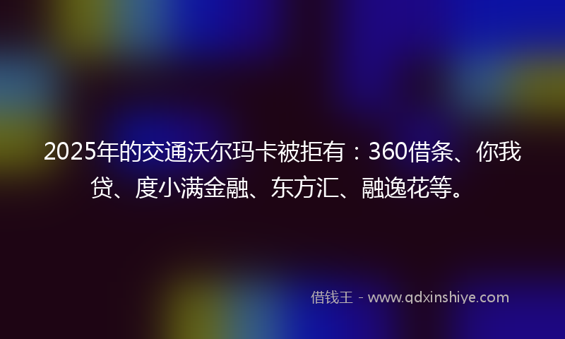 2025年的交通沃尔玛卡被拒有：360借条、你我贷、度小满金融、东方汇、融逸花等。