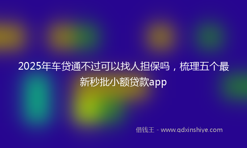 2025年车贷通不过可以找人担保吗，梳理五个最新秒批小额贷款app