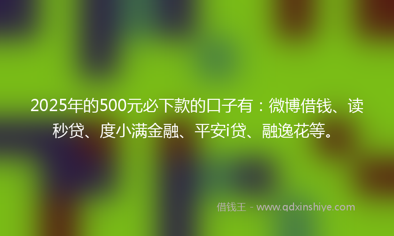 2025年的500元必下款的口子有：微博借钱、读秒贷、度小满金融、平安i贷、融逸花等。