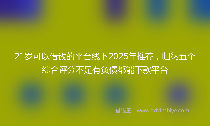 21岁可以借钱的平台线下2025年推荐，归纳五个综合评分不足有负债都能下款平台