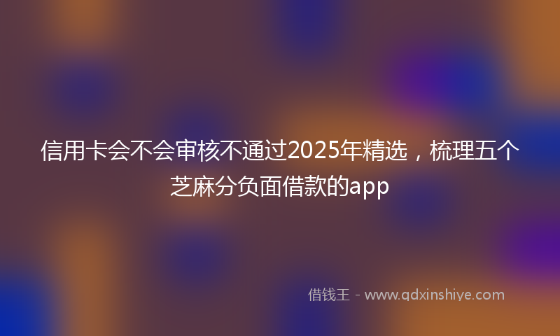 信用卡会不会审核不通过2025年精选，梳理五个芝麻分负面借款的app