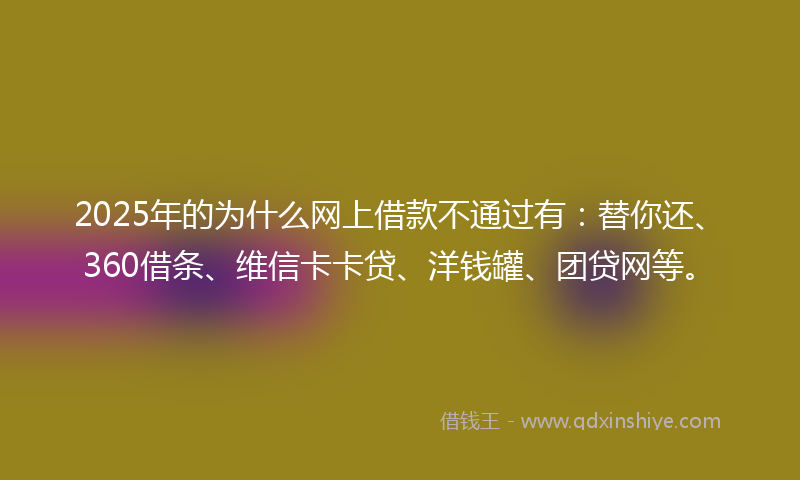 2025年的为什么网上借款不通过有：替你还、360借条、维信卡卡贷、洋钱罐、团贷网等。