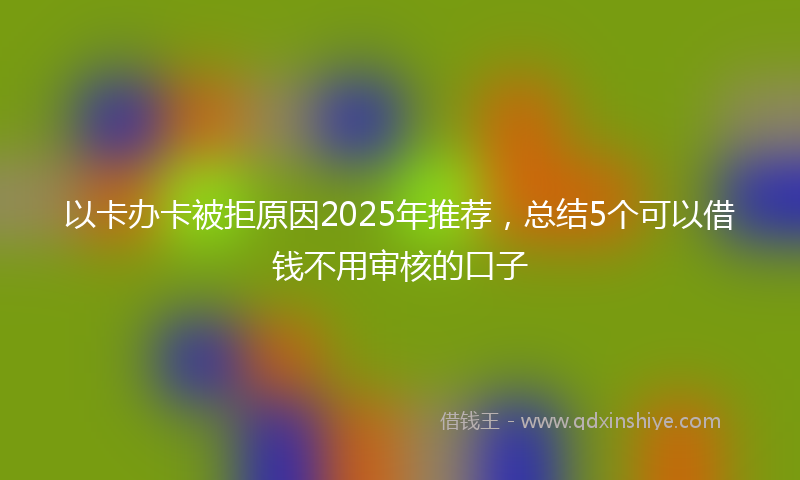 以卡办卡被拒原因2025年推荐，总结5个可以借钱不用审核的口子