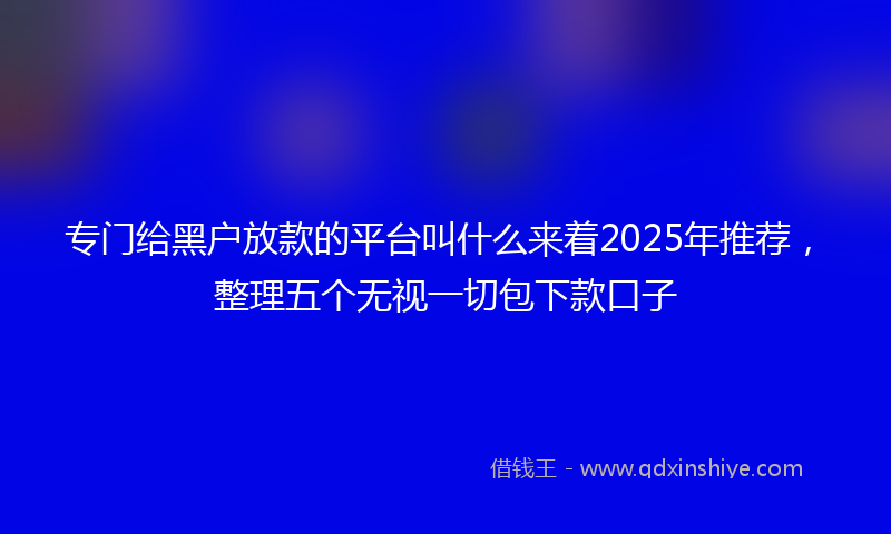 专门给黑户放款的平台叫什么来着2025年推荐，整理五个无视一切包下款口子