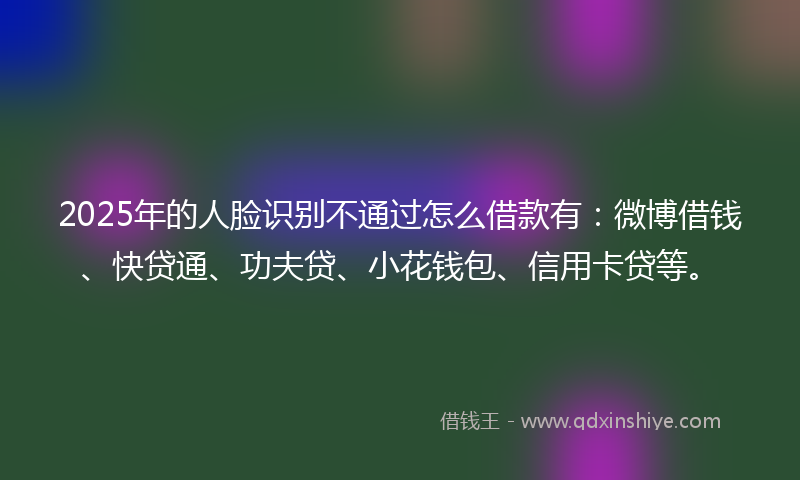 2025年的人脸识别不通过怎么借款有：微博借钱、快贷通、功夫贷、小花钱包、信用卡贷等。