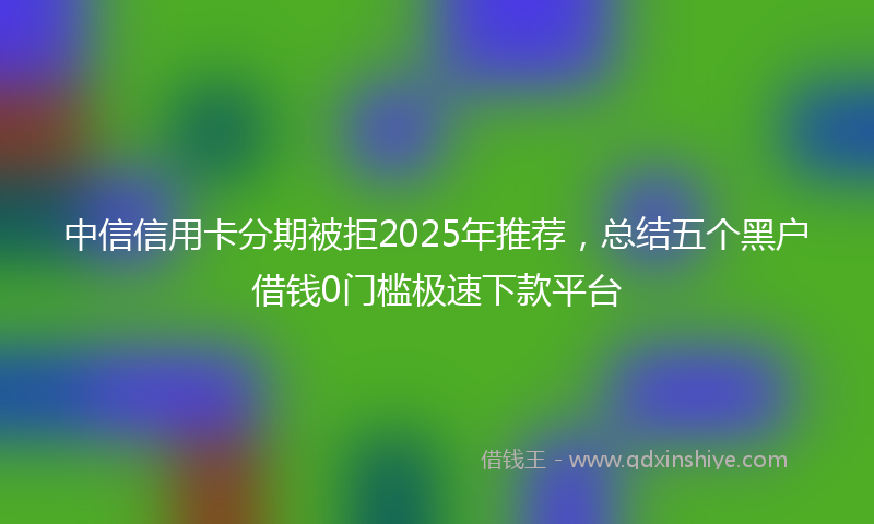 中信信用卡分期被拒2025年推荐，总结五个黑户借钱0门槛极速下款平台