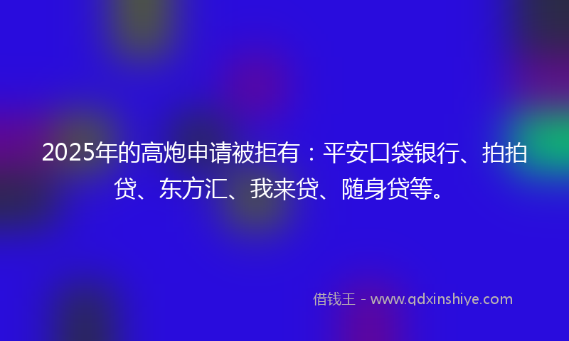 2025年的高炮申请被拒有：平安口袋银行、拍拍贷、东方汇、我来贷、随身贷等。