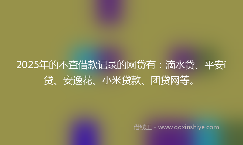 2025年的不查借款记录的网贷有：滴水贷、平安i贷、安逸花、小米贷款、团贷网等。