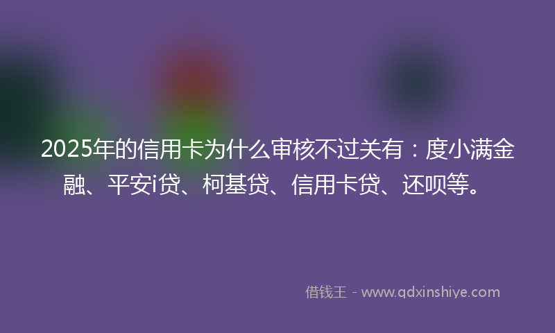 2025年的信用卡为什么审核不过关有：度小满金融、平安i贷、柯基贷、信用卡贷、还呗等。
